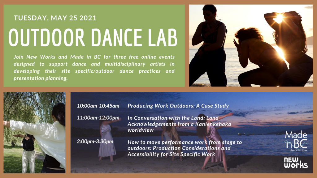 Image description: A collage of three photos each showing people dancing outdoors. In the top left corner there is a green box with white capitalized text that reads “Tuesday May 25 2021. Outdoor Dance Lab” and right under, white text that reads “Join New Works and Made in BC for three free online events designed to support dance and multidisciplinary artists in developing their site specific/outdoor dance practices and presentation planning.” At the top right corner there is a photo of three dancers near a body of water with sunlight beaming from behind their silhouettes. In the bottom left corner, there is a photo of two dancers standing under green trees with their arms out and wearing white and black clothing. In the bottom right corner, there is a photo of four dancers standing on the beach facing a sunset and wearing light coloured silk dresses. At the bottom centre, there is white text that reads the schedule for the event “10:00am to 10:45am Producing Work Outdoors: A Case Study. 11:00am to 12:00pm In Conversation with the Land: Land Acknowledgements from a Kanienkehaka worldview. 2:00pm to 3:30pm How to move performance work from stage to outdoors: Production Considerations and Accessibility for Site Specific Work.” In the bottom right corner there is a white “Made in BC Dance on Tour” logo and below it a white “New Works” logo. Photo credits: Shana Wolfe 轴_軸_Axis PC Tom Hsu, Her Tribal Roots Photo by: Melbourne Mouse, Ocean Roaring by Anya Saugstad. 
